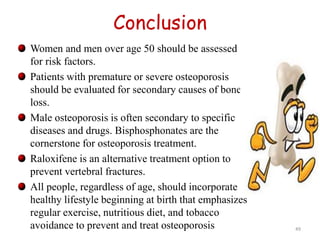Conclusion 
Women and men over age 50 should be assessed 
for risk factors. 
Patients with premature or severe osteoporosis 
should be evaluated for secondary causes of bone 
loss. 
Male osteoporosis is often secondary to specific 
diseases and drugs. Bisphosphonates are the 
cornerstone for osteoporosis treatment. 
Raloxifene is an alternative treatment option to 
prevent vertebral fractures. 
All people, regardless of age, should incorporate a 
healthy lifestyle beginning at birth that emphasizes 
regular exercise, nutritious diet, and tobacco 
avoidance to prevent and treat osteoporosis 49 
 