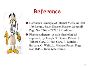 Reference 
Harrison’s Principle of Internal Medicine ,Vol 
1 by Longo, Fauci Kasper, Hasper, Jamesoli 
Page No: 2268 – 2277,18 th edition 
Pharmacotherapy- A path physiological 
approach, by Joseph. T. Dipiro, Robert. L. 
Talbert, Gary. C. Yee, Gary. R. Matzke , 
Barbara. G. Wells, L. Michael Posey; Page 
No: 1645 – 1664 ,6 th edition. 
50 
 