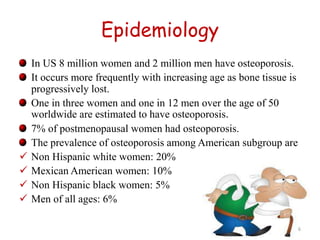 Epidemiology 
In US 8 million women and 2 million men have osteoporosis. 
It occurs more frequently with increasing age as bone tissue is 
progressively lost. 
One in three women and one in 12 men over the age of 50 
worldwide are estimated to have osteoporosis. 
7% of postmenopausal women had osteoporosis. 
The prevalence of osteoporosis among American subgroup are 
 Non Hispanic white women: 20% 
 Mexican American women: 10% 
 Non Hispanic black women: 5% 
 Men of all ages: 6% 
6 
 
