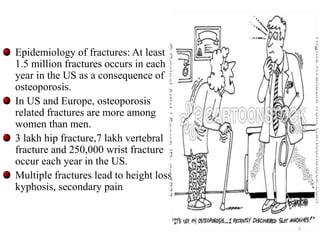 Epidemiology of fractures: At least 
1.5 million fractures occurs in each 
year in the US as a consequence of 
osteoporosis. 
In US and Europe, osteoporosis 
related fractures are more among 
women than men. 
3 lakh hip fracture,7 lakh vertebral 
fracture and 250,000 wrist fracture 
occur each year in the US. 
Multiple fractures lead to height loss, 
kyphosis, secondary pain 
7 
 