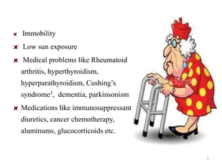 Immobility 
Low sun exposure 
Medical problems like Rheumatoid 
arthritis, hyperthyroidism, 
hyperparathyroidism, Cushing’s 
syndrome3, dementia, parkinsonism 
Medications like immunosuppressant, 
diuretics, cancer chemotherapy, 
aluminums, glucocorticoids etc. 
9 
 