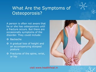 What Are the Symptoms of 
Osteoporosis? 
A person is often not aware that 
he or she has osteoporosis until 
a fracture occurs. But there are 
occasionally symptoms of the 
disorder. They could include: 
 Backache 
 A gradual loss of height and 
an accompanying stooped 
posture 
 Fractures of the spine, wrist, 
or hip 
visit www.healthheal.in 
 