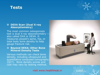 Tests 
 DEXA Scan (Dual X-ray 
Absorptiometry) 
The most common osteoporosis 
test is dual X-ray absorptiometry -- 
also called DXA or DEXA. It 
measures people’s spine, hip, or 
total body bone density to help 
gauge fracture risk. 
 Beyond DEXA: Other Bone 
Mineral Density Tests 
Various methods can check bone 
density, including ultrasound and 
quantitative computed tomography 
(QCT). Bone density scores and 
cost may vary by testing method. 
visit www.healthheal.in CONT…. 
 