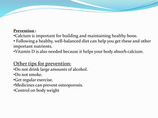Prevention :
•Calcium is important for building and maintaining healthy bone.
• Following a healthy, well-balanced diet can help you get these and other
important nutrients.
•Vitamin D is also needed because it helps your body absorb calcium.
Other tips for prevention:
•Do not drink large amounts of alcohol.
•Do not smoke.
•Get regular exercise.
•Medicines can prevent osteoporosis.
•Control on body weight
 