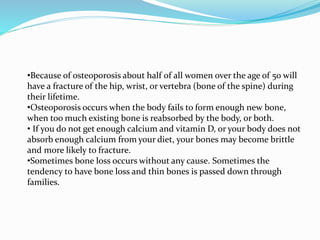 •Because of osteoporosis about half of all women over the age of 50 will
have a fracture of the hip, wrist, or vertebra (bone of the spine) during
their lifetime.
•Osteoporosis occurs when the body fails to form enough new bone,
when too much existing bone is reabsorbed by the body, or both.
• If you do not get enough calcium and vitamin D, or your body does not
absorb enough calcium from your diet, your bones may become brittle
and more likely to fracture.
•Sometimes bone loss occurs without any cause. Sometimes the
tendency to have bone loss and thin bones is passed down through
families.
 