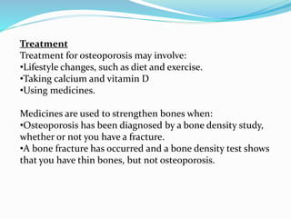 Treatment
Treatment for osteoporosis may involve:
•Lifestyle changes, such as diet and exercise.
•Taking calcium and vitamin D
•Using medicines.
Medicines are used to strengthen bones when:
•Osteoporosis has been diagnosed by a bone density study,
whether or not you have a fracture.
•A bone fracture has occurred and a bone density test shows
that you have thin bones, but not osteoporosis.
 