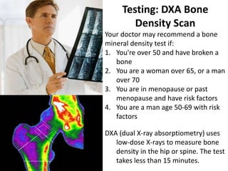 Testing: DXA Bone
Density Scan
Your doctor may recommend a bone
mineral density test if:
1. You're over 50 and have broken a
bone
2. You are a woman over 65, or a man
over 70
3. You are in menopause or past
menopause and have risk factors
4. You are a man age 50-69 with risk
factors
DXA (dual X-ray absorptiometry) uses
low-dose X-rays to measure bone
density in the hip or spine. The test
takes less than 15 minutes.
 