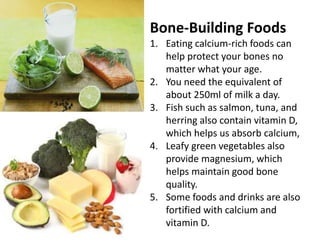 Bone-Building Foods
1. Eating calcium-rich foods can
help protect your bones no
matter what your age.
2. You need the equivalent of
about 250ml of milk a day.
3. Fish such as salmon, tuna, and
herring also contain vitamin D,
which helps us absorb calcium,
4. Leafy green vegetables also
provide magnesium, which
helps maintain good bone
quality.
5. Some foods and drinks are also
fortified with calcium and
vitamin D.
 