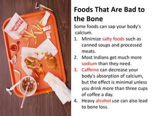 Foods That Are Bad to
the Bone
Some foods can sap your body's
calcium.
1. Minimize salty foods such as
canned soups and processed
meats.
2. Most Indians get much more
sodium than they need.
3. Caffeine can decrease your
body's absorption of calcium,
but the effect is minimal unless
you drink more than three cups
of coffee a day.
4. Heavy alcohol use can also lead
to bone loss.
 