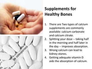 Supplements for
Healthy Bones
1. There are Two types of calcium
supplements are commonly
available: calcium carbonate
and calcium citrate.
2. Splitting your dose -- taking half
in the morning and half later in
the day -- improves absorption.
3. Wrong calcium can lead to
kidney stones.
4. Getting adequate vitamin D
aids the absorption of calcium.
 