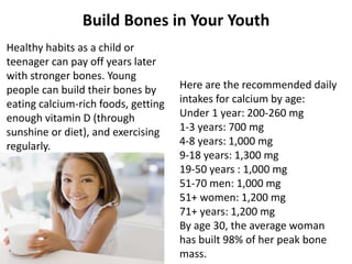 Here are the recommended daily
intakes for calcium by age:
Under 1 year: 200-260 mg
1-3 years: 700 mg
4-8 years: 1,000 mg
9-18 years: 1,300 mg
19-50 years : 1,000 mg
51-70 men: 1,000 mg
51+ women: 1,200 mg
71+ years: 1,200 mg
By age 30, the average woman
has built 98% of her peak bone
mass.
Healthy habits as a child or
teenager can pay off years later
with stronger bones. Young
people can build their bones by
eating calcium-rich foods, getting
enough vitamin D (through
sunshine or diet), and exercising
regularly.
Build Bones in Your Youth
 