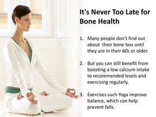 It's Never Too Late for
Bone Health
1. Many people don't find out
about their bone loss until
they are in their 60s or older.
2. But you can still benefit from
boosting a low calcium intake
to recommended levels and
exercising regularly.
3. Exercises such Yoga improve
balance, which can help
prevent falls.
 