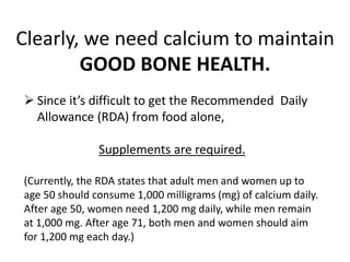  Since it’s difficult to get the Recommended Daily
Allowance (RDA) from food alone,
Supplements are required.
(Currently, the RDA states that adult men and women up to
age 50 should consume 1,000 milligrams (mg) of calcium daily.
After age 50, women need 1,200 mg daily, while men remain
at 1,000 mg. After age 71, both men and women should aim
for 1,200 mg each day.)
Clearly, we need calcium to maintain
GOOD BONE HEALTH.
 