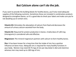 Vitamin D3: Stimulates the absorption of calcium from food and decreases the
amount of urinary calcium excreted from the body.
Vitamin K2: Required for protein production in bones. A daily dose of 1,00 mcg
(micrograms) is considered safe and effective.
Magnesium: The mineral magnesium partners with calcium to form healthy bones.
Zinc: It has been known for a long time that the intake of zinc has a positive
influence on bone mass. Adequate zinc is required for many healthy functions in
your body. Women may need 50-75 mgs of zinc per day (total in diet and vitamins)
whereas men may need up to 100 mgs of zinc.
But Calcium alone can’t do the job.
If you want to provide the building blocks for healthy bones, you’ll also need adequate
supplies of the following nutrients. Sometimes these are included in combination products
designed to strengthen bones, so it’s a good idea to check your labels and make sure you’re
not doubling up on certain ones.
 