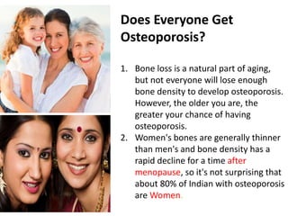 Does Everyone Get
Osteoporosis?
1. Bone loss is a natural part of aging,
but not everyone will lose enough
bone density to develop osteoporosis.
However, the older you are, the
greater your chance of having
osteoporosis.
2. Women's bones are generally thinner
than men's and bone density has a
rapid decline for a time after
menopause, so it's not surprising that
about 80% of Indian with osteoporosis
are Women.
 