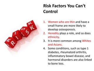 Risk Factors You Can't
Control
1. Women who are thin and have a
small frame are more likely to
develop osteoporosis.
2. Heredity plays a role, and so does
ethnicity.
3. It is more common among Whites
and Asians.
4. Some conditions, such as type 1
diabetes, rheumatoid arthritis,
inflammatory bowel disease, and
hormonal disorders are also linked
to bone loss.
 