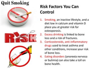 Risk Factors You Can
Control
1. Smoking, an inactive lifestyle, and a
diet low in calcium and vitamin D
place you at greater risk for
osteoporosis.
2. Excess drinking is linked to bone
loss and a risk of fractures.
3. Corticosteroids, anti-inflammatory
drugs used to treat asthma and
other conditions, increase your risk
of bone loss.
4. Eating disorders (anorexia nervosa
or bulimia) can also take a toll on
bone health.
 
