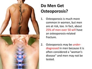 Do Men Get
Osteoporosis?
1. Osteoporosis is much more
common in women, but men
are at risk, too. In fact, about
25% of men over 50 will have
an osteoporosis-related
fracture.
2. Osteoporosis may be under-
diagnosed in men because it is
often considered a "woman's
disease" and men may not be
tested.
 
