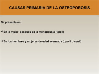 Se presenta en :
En la mujer después de la menopausia (tipo I)
En los hombres y mujeres de edad avanzada (tipo II o senil)
CAUSAS PRIMARIA DE LA OSTEOPOROSIS
 