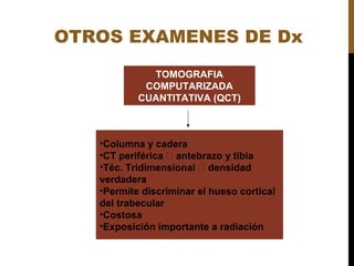 OTROS EXAMENES DE Dx
•Columna y cadera
•CT periférica  antebrazo y tibia
•Téc. Tridimensional  densidad
verdadera
•Permite discriminar el hueso cortical
del trabecular
•Costosa
•Exposición importante a radiación
TOMOGRAFIA
COMPUTARIZADA
CUANTITATIVA (QCT)
 