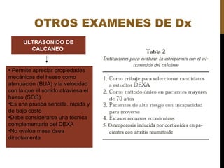OTROS EXAMENES DE Dx
ULTRASONIDO DE
CALCANEO
• Permite apreciar propiedades
mecánicas del hueso como
atenuación (BUA) y la velocidad
con la que el sonido atraviesa el
hueso (SOS)
•Es una prueba sencilla, rápida y
de bajo costo
•Debe considerarse una técnica
complementaria del DEXA
•No evalúa masa ósea
directamente
 