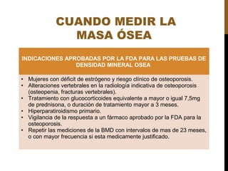 CUANDO MEDIR LA
MASA ÓSEA
INDICACIONES APROBADAS POR LA FDA PARA LAS PRUEBAS DE
DENSIDAD MINERAL OSEA
• Mujeres con déficit de estrógeno y riesgo clínico de osteoporosis.
• Alteraciones vertebrales en la radiología indicativa de osteoporosis
(osteopenia, fracturas vertebrales).
• Tratamiento con glucocorticoides equivalente a mayor o igual 7,5mg
de prednisona, o duración de tratamiento mayor a 3 meses.
• Hiperparatiroidismo primario.
• Vigilancia de la respuesta a un fármaco aprobado por la FDA para la
osteoporosis.
• Repetir las mediciones de la BMD con intervalos de mas de 23 meses,
o con mayor frecuencia si esta medicamente justificado.
 