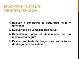  Evaluar y considerar la seguridad física y
funcional
 Evaluar uso de la medicación actual
 Capacitación para el desempeño de un
movimiento seguro
 Evaluar ambiente del hogar para los factores
de riesgo para las caídas
 