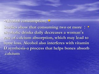 •-Alcohol consumption;
•:Studies show that consuming two or more
alcoholic drinks daily decreases a woman’s
rate of calcium absorption, which may lead to
bone loss. Alcohol also interferes with vitamin
D synthesis-a process that helps bones absorb
calcium.
 