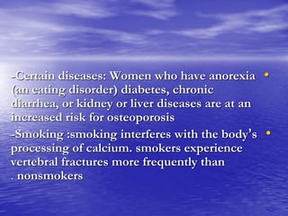 •-Certain diseases: Women who have anorexia
(an eating disorder) diabetes, chronic
diarrhea, or kidney or liver diseases are at an
increased risk for osteoporosis
•-Smoking :smoking interferes with the body’s
processing of calcium. smokers experience
vertebral fractures more frequently than
nonsmokers.
 