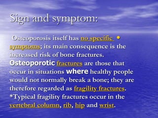 Sign and symptom:
•Osteoporosis itself has no specific
symptoms; its main consequence is the
increased risk of bone fractures.
Osteoporotic fractures are those that
occur in situations where healthy people
would not normally break a bone; they are
therefore regarded as fragility fractures.
*Typical fragility fractures occur in the
vertebral column, rib, hip and wrist.
 