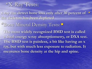 *X-Ray Tests:
•x ray can detect bone loss only after 30 percent of
the skeleton has been depleted
•*Bone Mineral Density Tests:
The most widely recognized BMD test is called
a dual-energy x-ray absorptiometry, or DXA test.
The BMD test is painless, a bit like having an x
ray, but with much less exposure to radiation. It
measures bone density at the hip and spine.
 