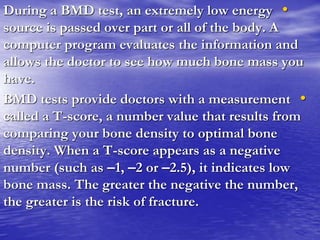 •During a BMD test, an extremely low energy
source is passed over part or all of the body. A
computer program evaluates the information and
allows the doctor to see how much bone mass you
have.
•BMD tests provide doctors with a measurement
called a T-score, a number value that results from
comparing your bone density to optimal bone
density. When a T-score appears as a negative
number (such as –1, –2 or –2.5), it indicates low
bone mass. The greater the negative the number,
the greater is the risk of fracture.
 