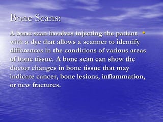 Bone Scans:
•A bone scan involves injecting the patient
with a dye that allows a scanner to identify
differences in the conditions of various areas
of bone tissue. A bone scan can show the
doctor changes in bone tissue that may
indicate cancer, bone lesions, inflammation,
or new fractures.
 