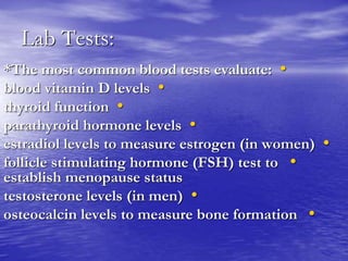 Lab Tests:
•*The most common blood tests evaluate:
•blood vitamin D levels
•thyroid function
•parathyroid hormone levels
•estradiol levels to measure estrogen (in women)
•follicle stimulating hormone (FSH) test to
establish menopause status
•testosterone levels (in men)
•osteocalcin levels to measure bone formation
 