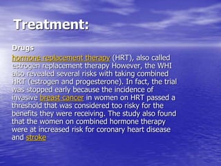 Treatment:
Drugs
hormone replacement therapy (HRT), also called
estrogen replacement therapy However, the WHI
also revealed several risks with taking combined
HRT (estrogen and progesterone). In fact, the trial
was stopped early because the incidence of
invasive breast cancer in women on HRT passed a
threshold that was considered too risky for the
benefits they were receiving. The study also found
that the women on combined hormone therapy
were at increased risk for coronary heart disease
and stroke
 