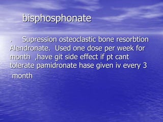 bisphosphonate
Supression osteoclastic bone resorbtion.
Alendronate. Used one dose per week for
month ,have git side effect if pt cant
tolerate pamidronate hase given iv every 3
month
 