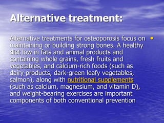 Alternative treatment:
•Alternative treatments for osteoporosis focus on
maintaining or building strong bones. A healthy
diet low in fats and animal products and
containing whole grains, fresh fruits and
vegetables, and calcium-rich foods (such as
dairy products, dark-green leafy vegetables,
salmon), along with nutritional supplements
(such as calcium, magnesium, and vitamin D),
and weight-bearing exercises are important
components of both conventional prevention
 