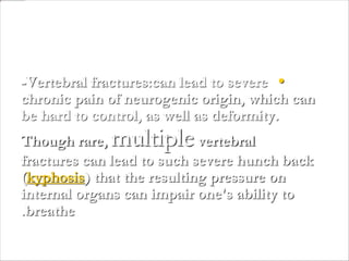•-Vertebral fractures:can lead to severe
chronic pain of neurogenic origin, which can
be hard to control, as well as deformity.
Though rare, multiplevertebral
fractures can lead to such severe hunch back
(kyphosis) that the resulting pressure on
internal organs can impair one's ability to
breathe.
 