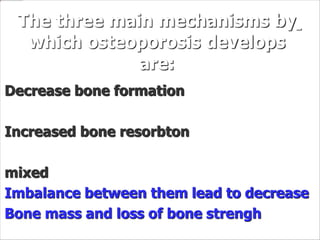The three main mechanisms by
which osteoporosis develops
are:
Decrease bone formation
Increased bone resorbton
mixed
Imbalance between them lead to decrease
Bone mass and loss of bone strengh
 