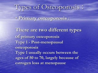 :Types of Osteoporosis
* Primary osteoporosis :
There are two different types
of primary osteoporosis
Type 1 - Post-menopausal
osteoporosis
Type 1 usually occurs between the
ages of 50 to 70, largely because of
estrogen loss at menopause
 
