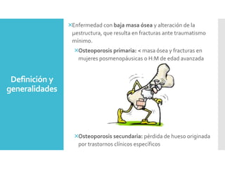 Enfermedad con baja masa ósea y alteración de la
µestructura, que resulta en fracturas ante traumatismo
mínimo.
Osteoporosis primaria: < masa ósea y fracturas en
mujeres posmenopáusicas o H:M de edad avanzada
Osteoporosis secundaria: pérdida de hueso originada
por trastornos clínicos específicos
Definición y
generalidades
 