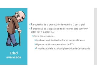 Edad
avanzada
⬇︎ progresiva de la producción de vitamina D por la piel
⬇︎ progresiva de la capacidad de los riñones para convertir
25(OH)D ➜ 1,25(OH)2D
Como consecuencia…
La absorción intestinal de Ca+ es menos eficiente
Hipersecreción compensadora de PTH
⬇︎ modestas de la actividad plasmática de Ca+ ionizado
 