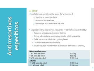 20
A. Calcio
≥ 70 la terapia complementaria con Ca+ y vitamina D
1. Suprime el recambio óseo
2. Aumenta la masa ósea
3. Disminuye la incidencia de fractura.
• La preparación prescrita más frecuente ➜ sal carbonatada (CaCO3)
• Requiere acidez para absorción óptima
• Otros: sales lactato, gluconato y citrato, e hidroxiapatita.
• Debe tomarse en dosis de ≤ 500 mg la vez
• Distribuirlas durante todo el día
• El calcio puede interferir con la absorción de hierro y l-tiroxina,
Antirresortivos
específicos
 
