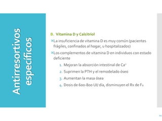 21
B. Vitamina D y Calcitriol
La insuficiencia de vitamina D es muy común (pacientes
frágiles, confinados al hogar, u hospitalizados)
Los complementos de vitamina D en individuos con estado
deficiente
1. Mejoran la absorción intestinal de Ca+
2. Suprimen la PTH y el remodelado óseo
3. Aumentan la masa ósea
4. Dosis de 600-800 UI/ día, disminuyen el Rx de FX
Antirresortivos
específicos
 
