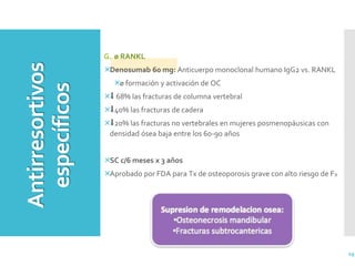 G. ø RANKL
Denosumab 60 mg: Anticuerpo monoclonal humano IgG2 vs. RANKL
ø formación y activación de OC
⬇︎ 68% las fracturas de columna vertebral
⬇︎40% las fracturas de cadera
⬇︎20% las fracturas no vertebrales en mujeres posmenopáusicas con
densidad ósea baja entre los 60-90 años
SC c/6 meses x 3 años
Aprobado por FDA para Tx de osteoporosis grave con alto riesgo de FX
29
Antirresortivos
específicos
 