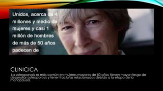 CLINICICA
La osteoporosis es más común en mujeres mayores de 50 años tienen mayor riesgo de
desarrollar osteoporosis y tener fracturas relacionadas debido a la etapa de la
menopausia.
 