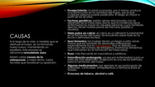CAUSAS
• Envejecimiento: la edad avanzada, por sí misma, produce
una disminución en la cantidad del hueso, por lo que
cualquier persona puede padecerla. El riesgo es mayor a
partir de los 50 años.
• Factores genéticos: existen genes relacionados con el
desarrollo de la masa ósea, por lo que la incidencia de la
enfermedad es mayor en aquellas personas cuyos familiares
directos tienen historia previa de fracturas (padres o
abuelos).
• Dieta pobre en calcio: el calcio es un alimento fundamental
en la formación del hueso. Se encuentra sobre todo en la
leche y derivados lácteos.
• Sexo femenino: las mujeres tienen un riesgo cuatro veces
mayor que los hombres de desarrollar osteoporosis,
especialmente tras la menopausia. Esto es debido a la
reducción del número de estrógenos (hormonas femeninas
que intervienen en la formación de masa ósea).
• Raza: más frecuente en caucásicos y asiáticos.
• Inmovilización prolongada: ya sea por enfermedad o por un
estilo de vida sedentario. El ejercicio es uno de los estímulos
para la formación del hueso.
• Algunos medicamentos: por ejemplo el uso prolongado de
esteroides, corticoides, antiepilépticos o fármacos para el
tiroides.
• El exceso de tabaco, alcohol o café.
A lo largo de la vida, a medida que se
destruye el hueso, se va formando
hueso nuevo, manteniendo un
equilibrio. Este proceso se
denomina remodelado óseo.
Existen varias causas de la
osteoporosis, o mejor dicho, varios
factores que favorecen su aparición:
 