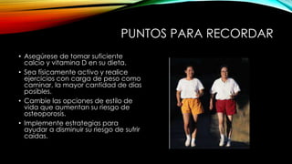 PUNTOS PARA RECORDAR
• Asegúrese de tomar suficiente
calcio y vitamina D en su dieta.
• Sea físicamente activo y realice
ejercicios con carga de peso como
caminar, la mayor cantidad de días
posibles.
• Cambie las opciones de estilo de
vida que aumentan su riesgo de
osteoporosis.
• Implemente estrategias para
ayudar a disminuir su riesgo de sufrir
caídas.
 