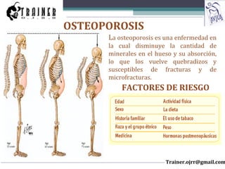 La osteoporosis es una enfermedad en
la cual disminuye la cantidad de
minerales en el hueso y su absorción,
lo que los vuelve quebradizos y
susceptibles de fracturas y de
microfracturas.
OSTEOPOROSIS
FACTORES DE RIESGO
Trainer.ojrr@gmail.com
 