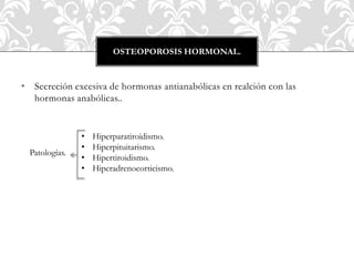 • Secreción excesiva de hormonas antianabólicas en realción con las
hormonas anabólicas..
OSTEOPOROSIS HORMONAL.
Patologías.
• Hiperparatiroidismo.
• Hiperpituitarismo.
• Hipertiroidismo.
• Hiperadrenocorticismo.
 